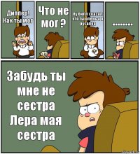 Диппер! Как ты мог Что не мог ? Ну билл сказал что ты олень а я русалка ........ Забудь ты мне не сестра Лера мая сестра