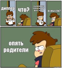 диппер что? я уежяю без тебя в гравити фолз опять всмысли? опять родители