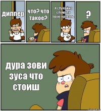 диппер что? что такое? я случайно сломала твою кровать ? дура зови зуса что стоиш