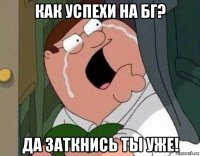 как успехи на бг? да заткнись ты уже!