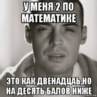 у меня 2 по математике это как двенадцаь,но на десять балов ниже