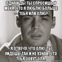 однажды ты спросишь у меня, что я люблю больше — тебя или олю? я отвечу, что олю. ты уйдешь, так и не узнав, что тебя зовут оля.