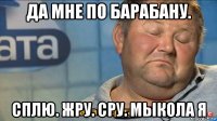 да мне по барабану. сплю. жру. сру. мыкола я