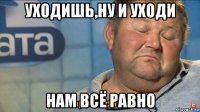 уходишь,ну и уходи нам всё равно