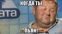 когда ты пьян!