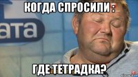 когда спросили : где тетрадка?