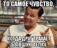 то самое чувство, когда друг трахает бывшую телку