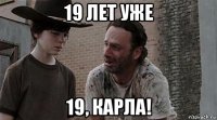 19 лет уже 19, карла!