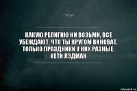 Какую религию ни возьми, все убеждают, что ты кругом виноват, только праздники у них разные.
Кети Лэдман