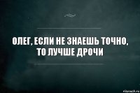 Олег, если не знаешь точно,
то лучше дрочи