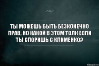 Ты можешь быть безконечно прав, но какой в этом толк если ты споришь с Клименко?