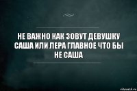 Не важно как зовут девушку Саша или Лера главное что бы не Саша