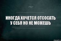 Иногда хочется отсосать у себя но не можешь