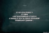 от чего утка плавает ?
-от хуйни.
-а вот и неправильно!,от берега!
-а знаешь от чего ты сейчас поплывем?,
правильноот дубинки !...