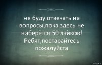 не буду отвечать на вопросы,пока здесь не наберётся 50 лайков!
Ребят,постарайтесь пожалуйста