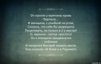 От страсти у мужчины кровь
бурлила...
И женщина, с улыбкой на устах,
Сказала, что себя бы разрешила
Поцеловать, но только в 2-х местах!
О, мужики - святая простота!
Он к женщине придвинулся
поближе
И попросил быстрей назвать места.
Она сказала: «В Риме и в Париже!»