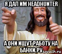 я дал им headhunter а они ищут работу на банки.ру