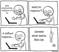 уууу компьютер, зайдука я в вк ввести пароль?! я забыл пароль... зачем мне жить без вк