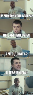 Ну что поймали Валеру? Нет, убежал сука! А что делать? Я тебя выебу! 