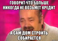 говорит что больше никогда не возьмет кредит а сам дом строить собирается