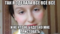 так я зделала всё всё всё и не кто не будет ко мне пристовать