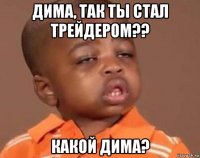 дима, так ты стал трейдером?? какой дима?