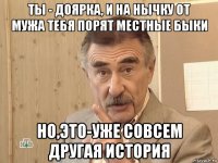 ты - доярка, и на нычку от мужа тебя порят местные быки но,это-уже совсем другая история