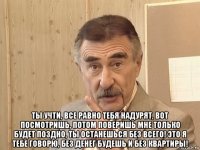  ты учти, все равно тебя надурят, вот посмотришь, потом поверишь мне только будет поздно, ты останешься без всего! это я тебе говорю, без денег будешь и без квартиры!