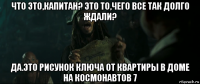 что это,капитан? это то,чего все так долго ждали? да.это рисунок ключа от квартиры в доме на космонавтов 7