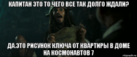 капитан это то,чего все так долго ждали? да.это рисунок ключа от квартиры в доме на космонавтов 7