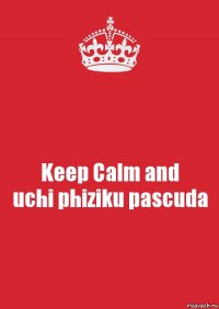 Keep Calm and
uchi phiziku pascuda