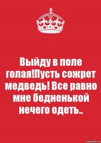 Выйду в поле голая!Пусть сожрет медведь! Все равно мне бедненькой нечего одеть..