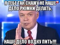 я тебе так скажу не наше дело рюмки делать, наше дело водку пить!!!