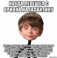 когда перешел с ориона на галактику как это здавать стрельбу? купить банковскую карточку в 24/7 ??? как кар завести? не надо лицу на мот?? что за нахрен сантехник?? как нет продавца лотереи? где эти чертовы банки?? ооо можно подрочиить)))