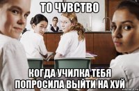 то чувство когда училка тебя попросила выйти на хуй