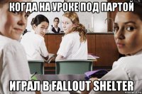 когда на уроке под партой играл в fallout shelter