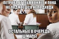 петрова от тебя воняет и пока не подмоешся не подходи остальные в очередь, шмары