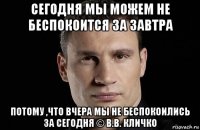 сегодня мы можем не беспокоится за завтра потому ,что вчера мы не беспокоились за сегодня © в.в. кличко