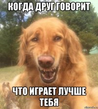 когда друг говорит что играет лучше тебя