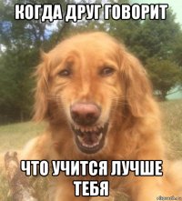 когда друг говорит что учится лучше тебя