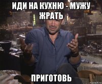 иди на кухню - мужу жрать приготовь