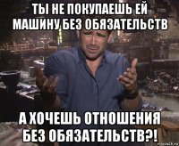 ты не покупаешь ей машину без обязательств а хочешь отношения без обязательств?!