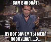 сам виноват! ну вот зачем ты меня послушал......?...