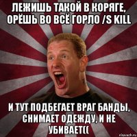 лежишь такой в коряге, орёшь во всё горло /s kill и тут подбегает враг банды, снимает одежду, и не убивает((