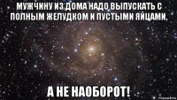 мужчину из дома надо выпускать с полным желудком и пустыми яйцами, а не наоборот!