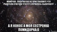 мамочка , папочка вы не пристволяите что родители отвечаю что??? случилось сыночек?? а я кокос а моя сестренка помидорка:d