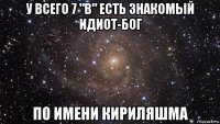 у всего 7 "в" есть знакомый идиот-бог по имени кириляшма