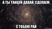 а ты танцуй давай, сделаем с тобою рай