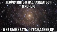 я хочу жить и наслаждаться жизнью а не выживать © гражданин кр