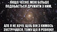 - якщо чесно, мені більше подобається дружити з ним, але я не хочу, щоб вiн з кимось зустрiчався, тому що я ревную!